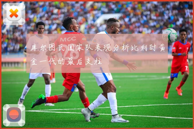 库尔图瓦国家队表现分析比利时黄金一代的最后支柱
