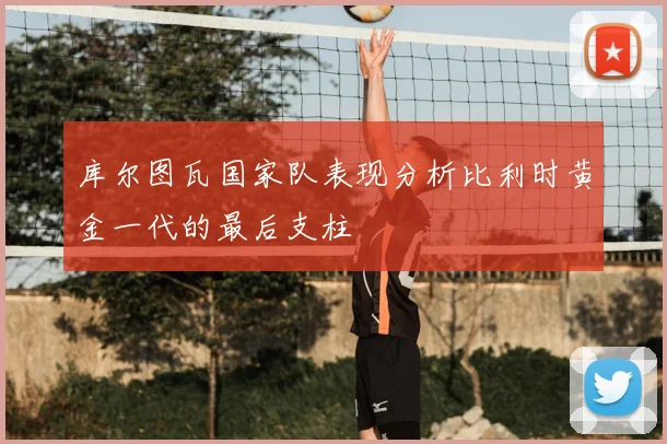 库尔图瓦国家队表现分析比利时黄金一代的最后支柱