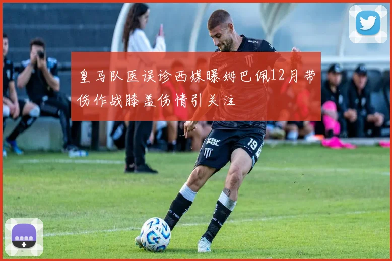 皇马队医误诊西媒曝姆巴佩12月带伤作战膝盖伤情引关注