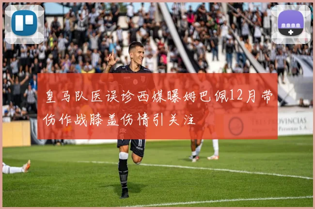 皇马队医误诊西媒曝姆巴佩12月带伤作战膝盖伤情引关注