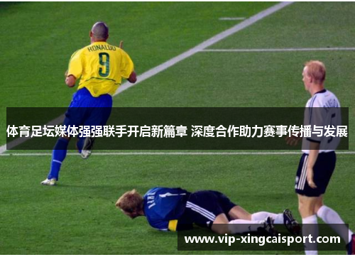 体育足坛媒体强强联手开启新篇章 深度合作助力赛事传播与发展