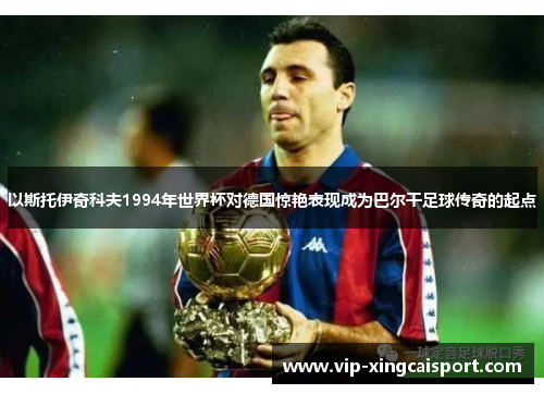 以斯托伊奇科夫1994年世界杯对德国惊艳表现成为巴尔干足球传奇的起点