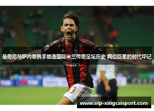 曼奇尼与萨内蒂携手塑造国际米兰传奇足坛历史 两位巨星的时代印记