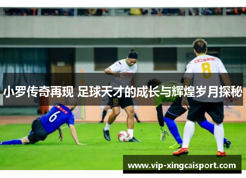 小罗传奇再现 足球天才的成长与辉煌岁月探秘