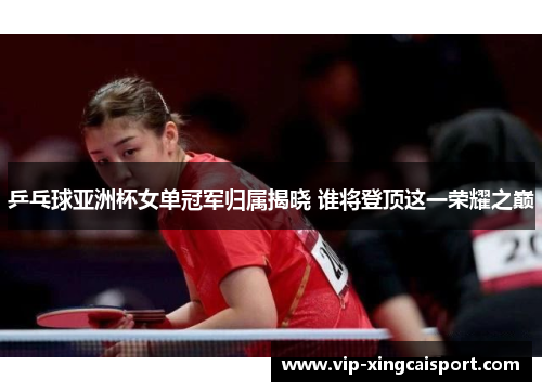 乒乓球亚洲杯女单冠军归属揭晓 谁将登顶这一荣耀之巅