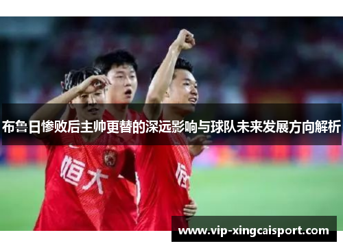 布鲁日惨败后主帅更替的深远影响与球队未来发展方向解析