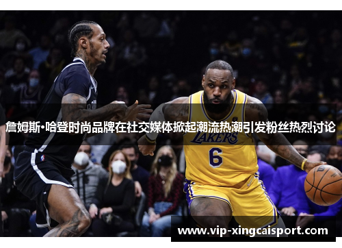 詹姆斯·哈登时尚品牌在社交媒体掀起潮流热潮引发粉丝热烈讨论