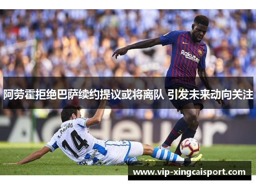 阿劳霍拒绝巴萨续约提议或将离队 引发未来动向关注