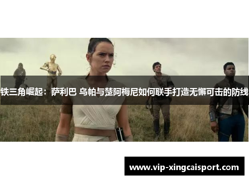 铁三角崛起：萨利巴 乌帕与楚阿梅尼如何联手打造无懈可击的防线