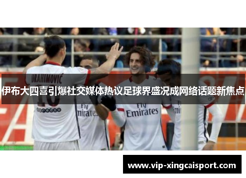 伊布大四喜引爆社交媒体热议足球界盛况成网络话题新焦点